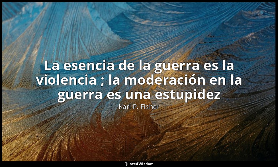 La esencia de la guerra es la violencia ; la moderación en la guerra es una estu — Karl P. Fisher