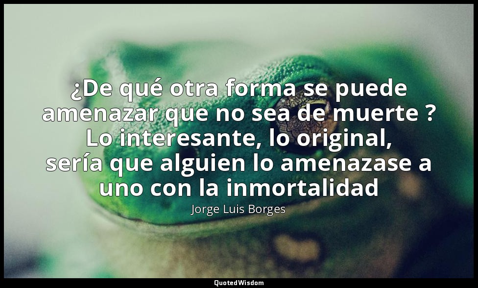 ¿De qué otra forma se puede amenazar que no sea de muerte ? Lo interesante, lo o — Jorge Luis Borges