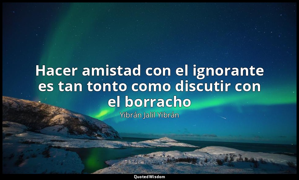 Hacer amistad con el ignorante es tan tonto como discutir con el borracho — Yibrán Jalil Yibrán