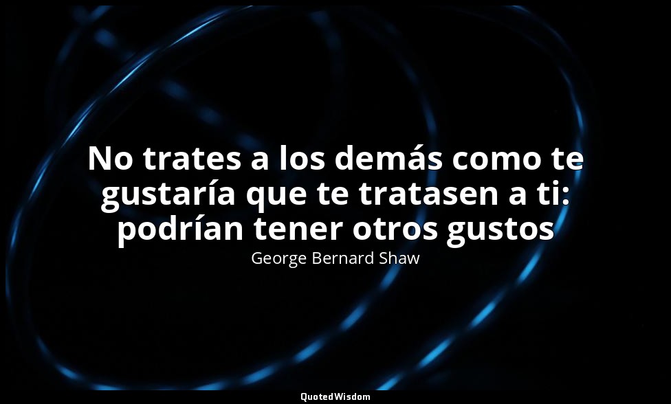 No trates a los demás como te gustaría que te tratasen a ti: podrían tener otros — George Bernard Shaw
