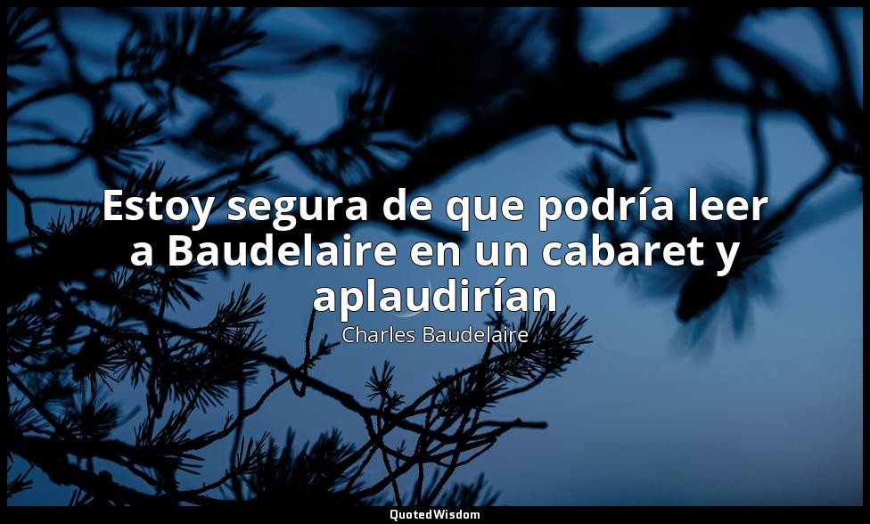 Estoy segura de que podría leer a Baudelaire en un cabaret y aplaudirían — Charles Baudelaire