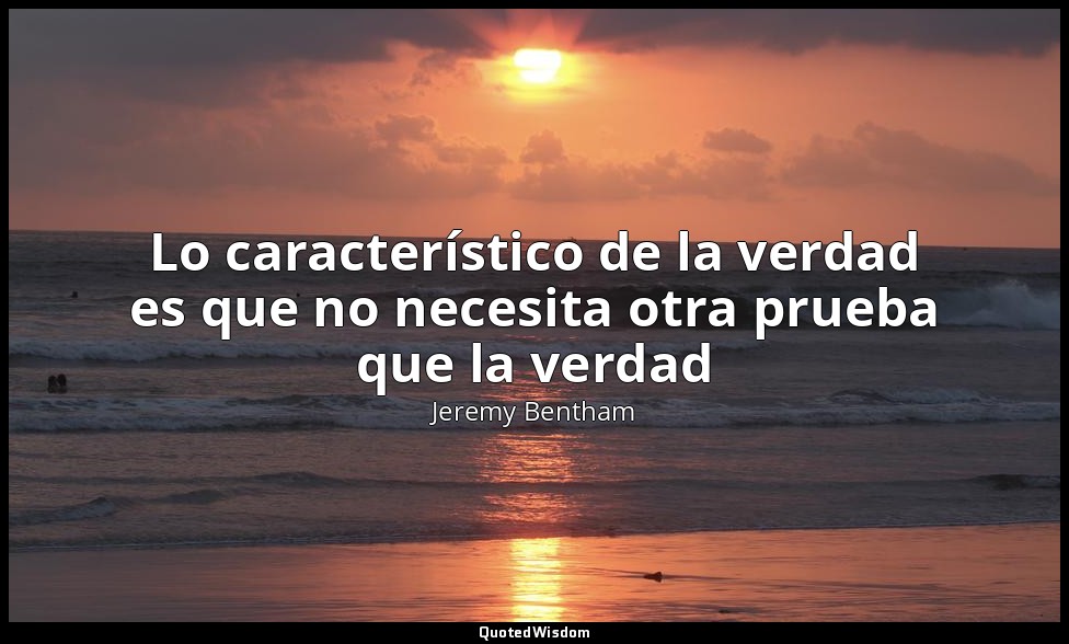 Lo característico de la verdad es que no necesita otra prueba que la verdad — Jeremy Bentham