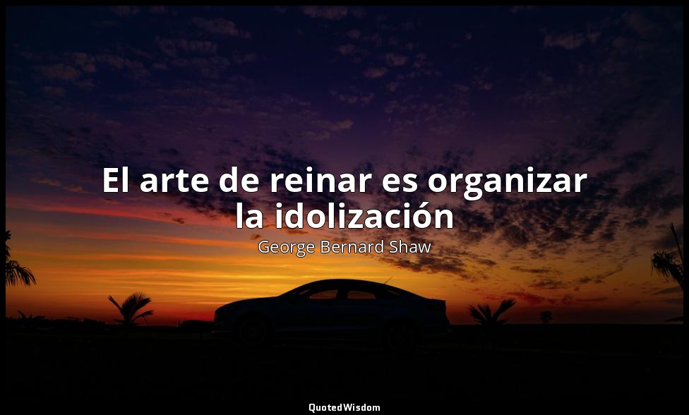 El arte de reinar es organizar la idolización — George Bernard Shaw
