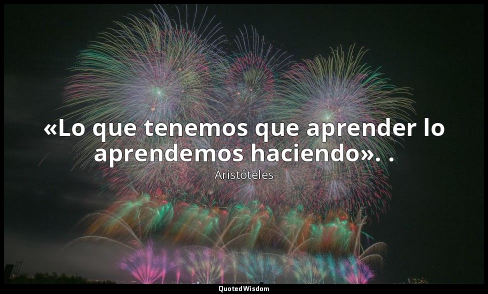 «Lo que tenemos que aprender lo aprendemos haciendo». . — Aristóteles