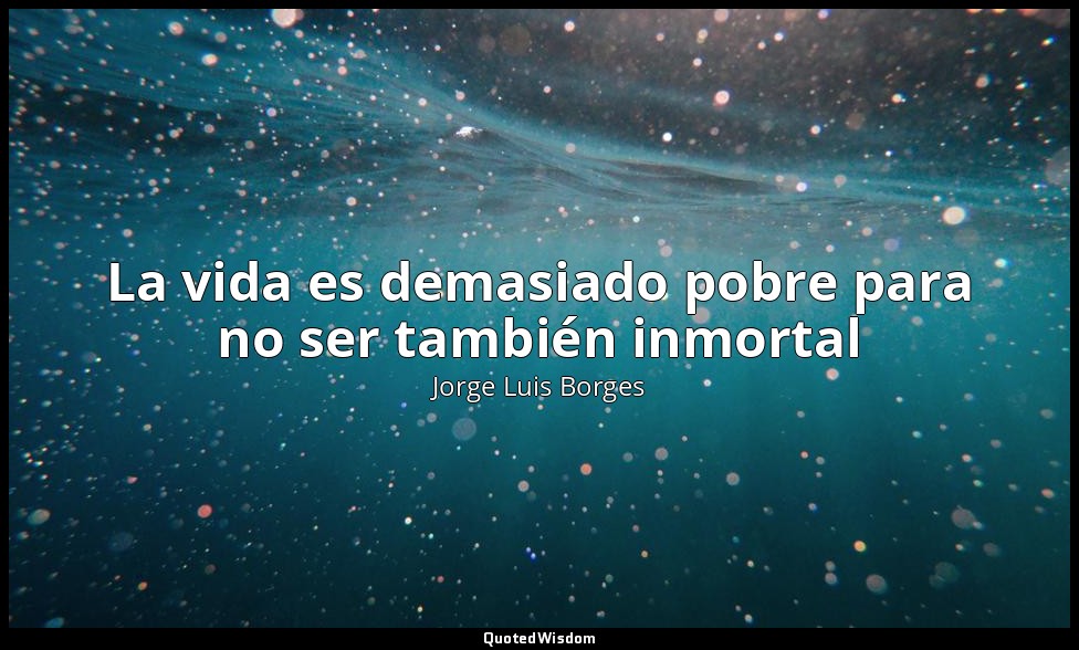 La vida es demasiado pobre para no ser también inmortal — Jorge Luis Borges