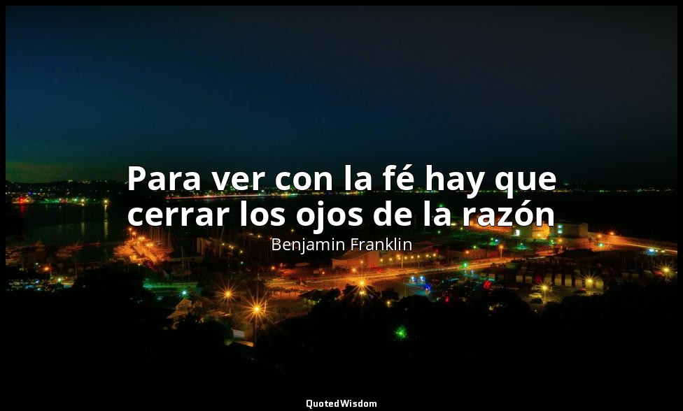 Para ver con la fé hay que cerrar los ojos de la razón — Benjamin Franklin