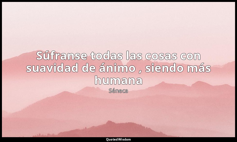 Súfranse todas las cosas con suavidad de ánimo , siendo más humana — Séneca