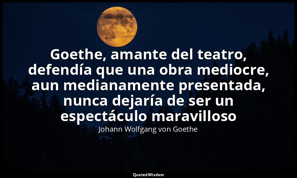Goethe, amante del teatro, defendía que una obra mediocre, aun medianamente pres — Johann Wolfgang von Goethe
