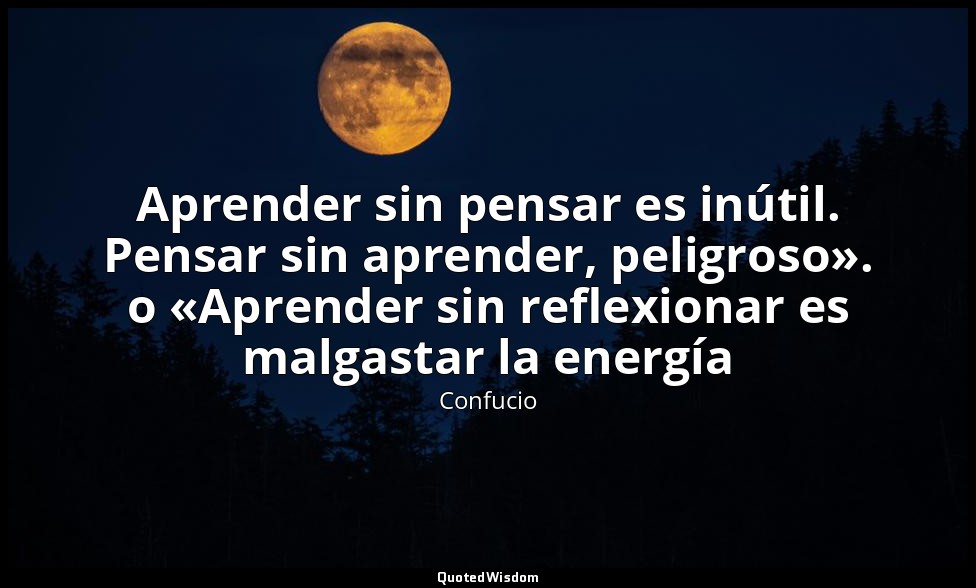 Aprender sin pensar es inútil. Pensar sin aprender, peligroso». o «Aprender sin  — Confucio