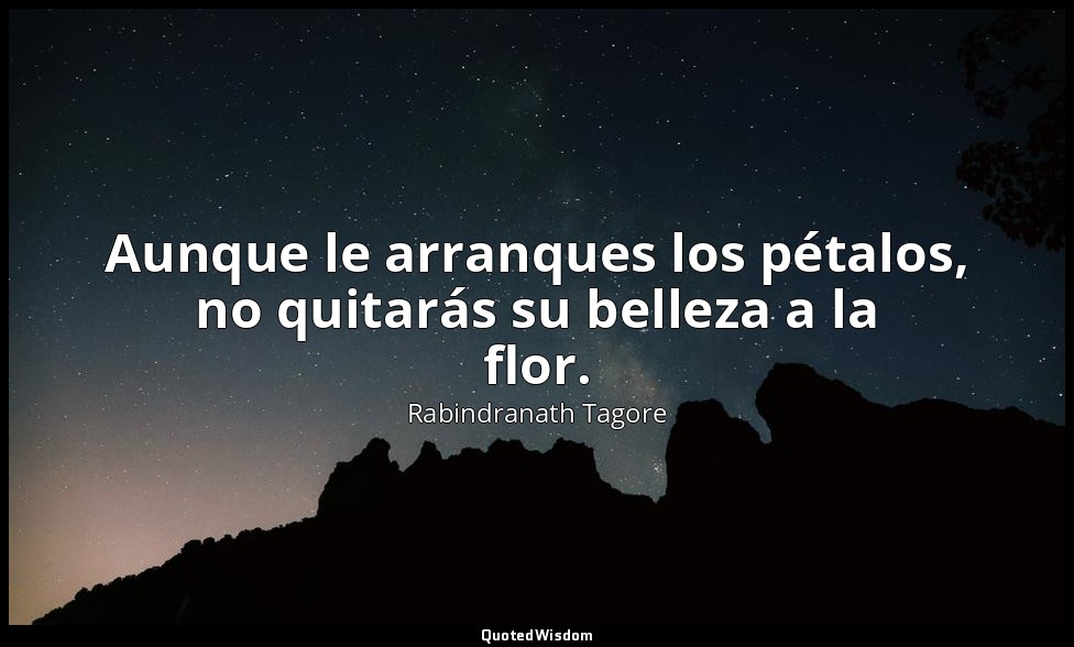 Aunque le arranques los pétalos, no quitarás su belleza a la flor. — Rabindranath Tagore