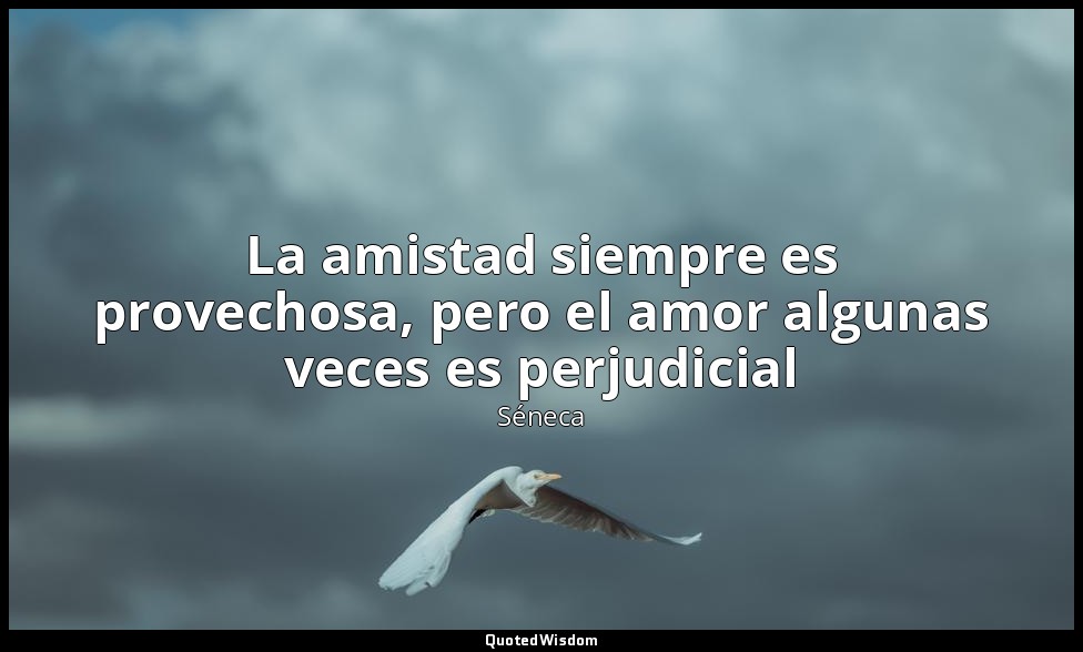 La amistad siempre es provechosa, pero el amor algunas veces es perjudicial — Séneca