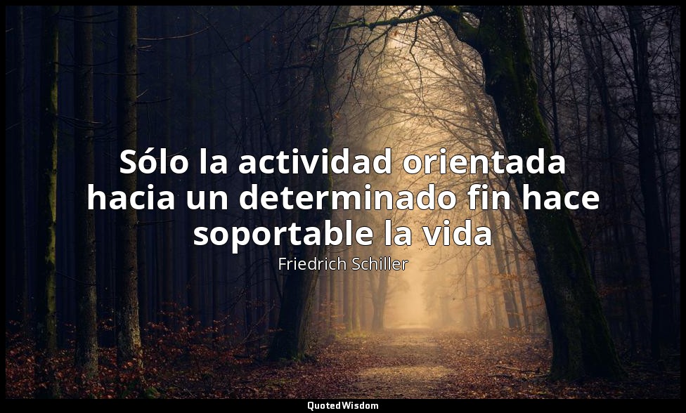 Sólo la actividad orientada hacia un determinado fin hace soportable la vida — Friedrich Schiller