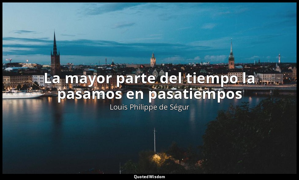 La mayor parte del tiempo la pasamos en pasatiempos — Louis Philippe de Ségur