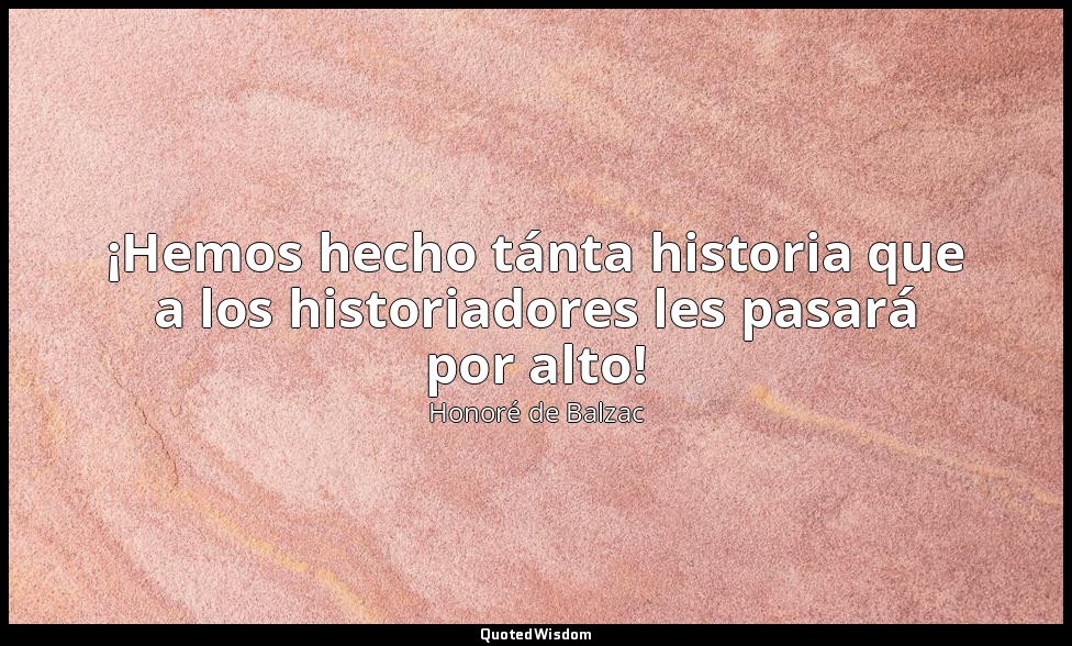 ¡Hemos hecho tánta historia que a los historiadores les pasará por alto! — Honoré de Balzac