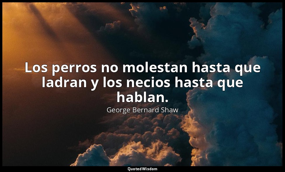 Los perros no molestan hasta que ladran y los necios hasta que hablan. — George Bernard Shaw