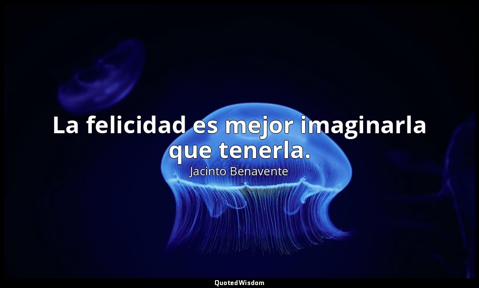 La felicidad es mejor imaginarla que tenerla. — Jacinto Benavente