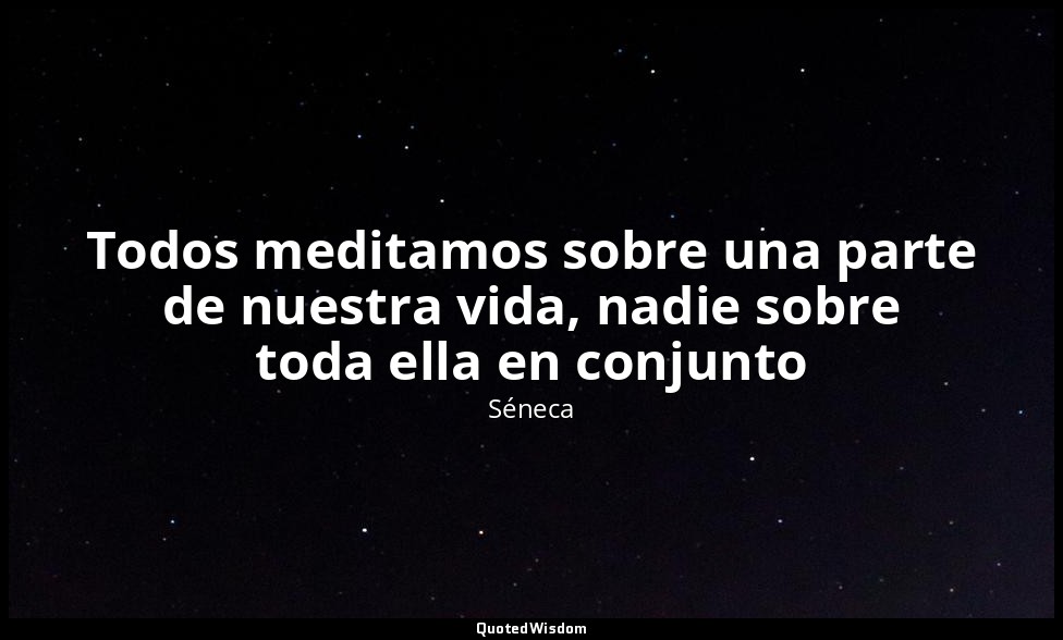 Todos meditamos sobre una parte de nuestra vida, nadie sobre toda ella en conjun — Séneca