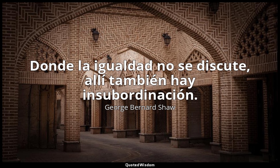 Donde la igualdad no se discute, allí también hay insubordinación. — George Bernard Shaw