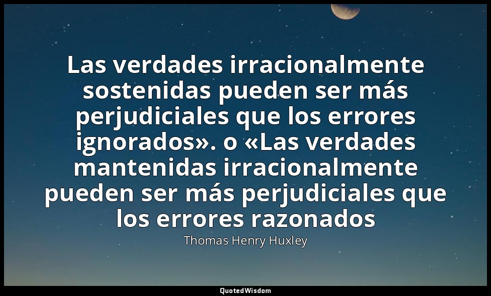 Las verdades irracionalmente sostenidas pueden ser más perjudiciales que los err — Thomas Henry Huxley