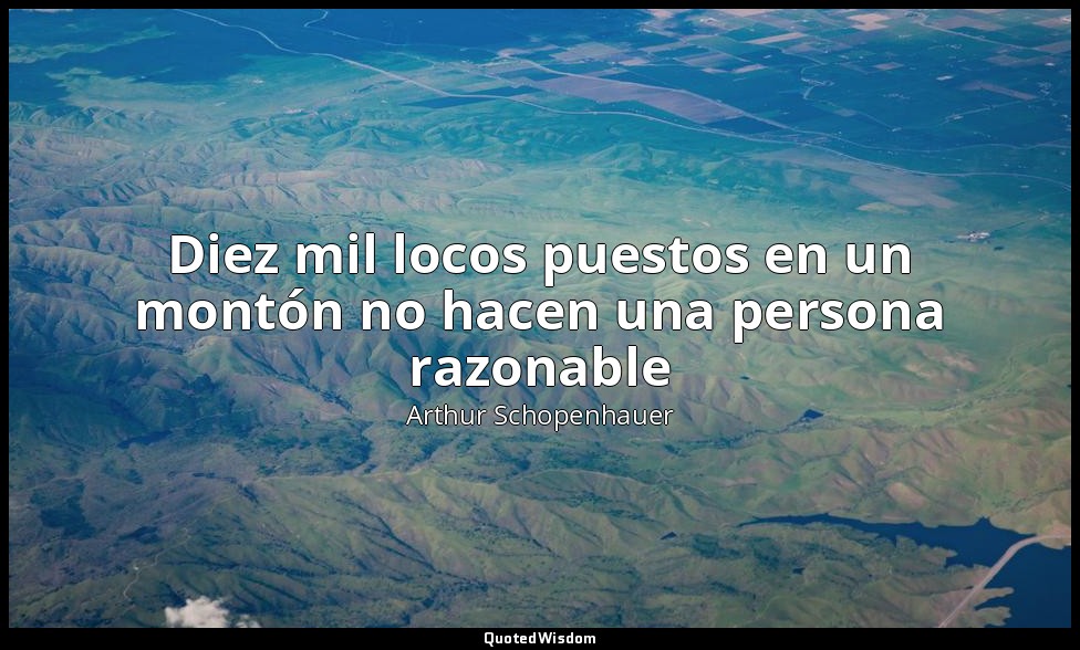 Diez mil locos puestos en un montón no hacen una persona razonable — Arthur Schopenhauer
