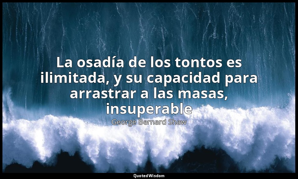 La osadía de los tontos es ilimitada, y su capacidad para arrastrar a las masas, — George Bernard Shaw