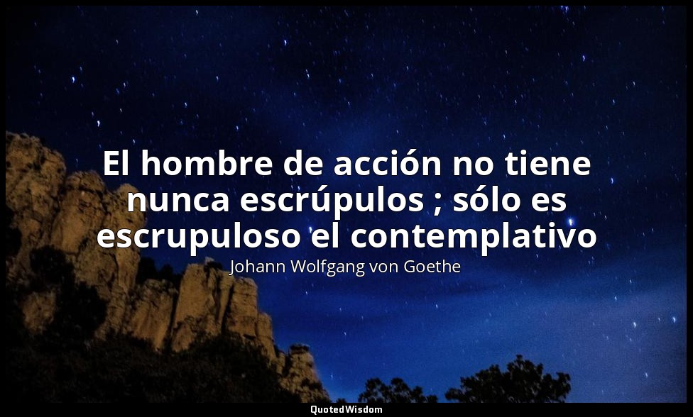 El hombre de acción no tiene nunca escrúpulos ; sólo es escrupuloso el contempla — Johann Wolfgang von Goethe