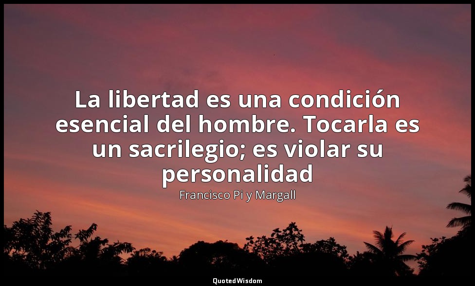 La libertad es una condición esencial del hombre. Tocarla es un sacrilegio; es v — Francisco Pi y Margall
