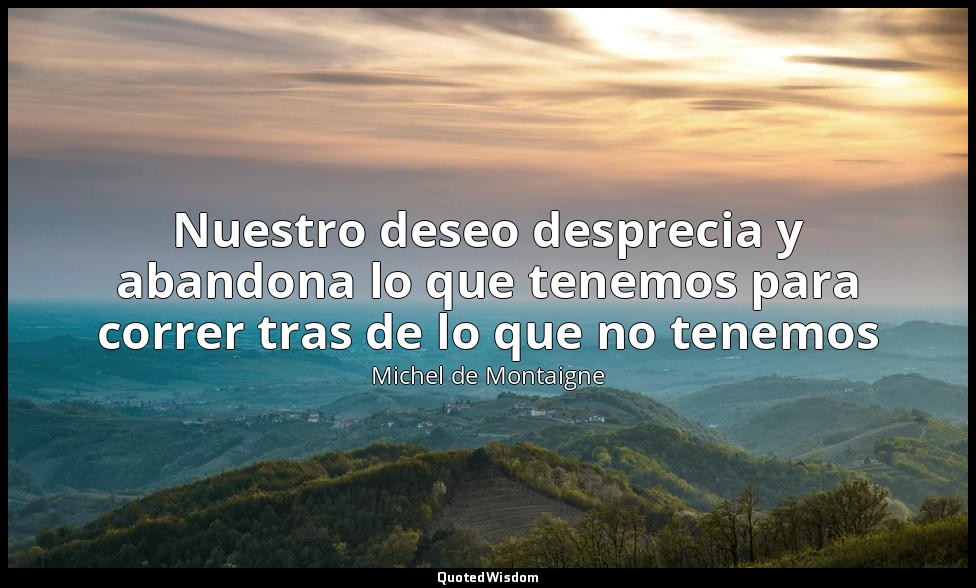 Nuestro deseo desprecia y abandona lo que tenemos para correr tras de lo que no  — Michel de Montaigne