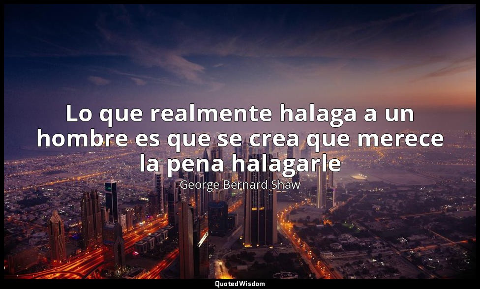 Lo que realmente halaga a un hombre es que se crea que merece la pena halagarle — George Bernard Shaw