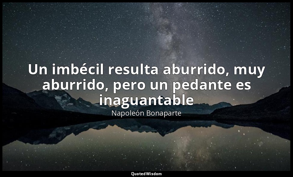 Un imbécil resulta aburrido, muy aburrido, pero un pedante es inaguantable — Napoleón Bonaparte