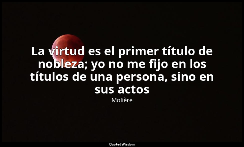 La virtud es el primer título de nobleza; yo no me fijo en los títulos de una pe — Molière