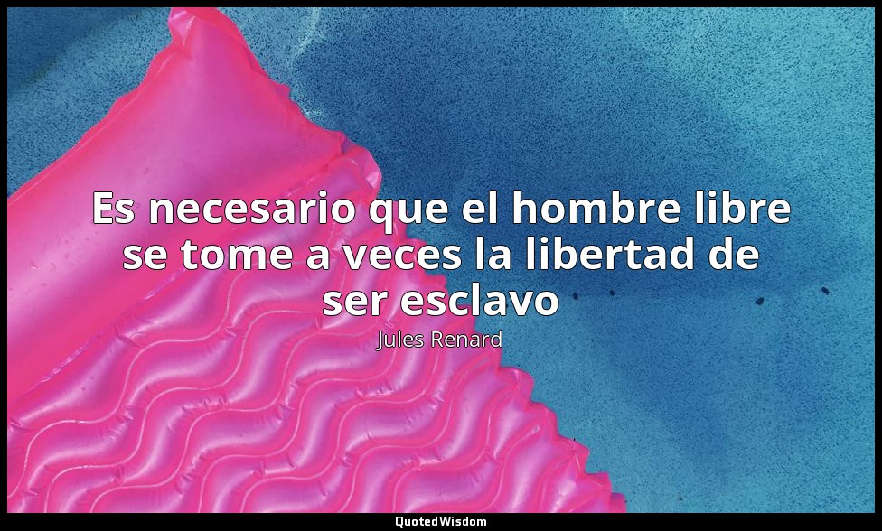 Es necesario que el hombre libre se tome a veces la libertad de ser esclavo — Jules Renard