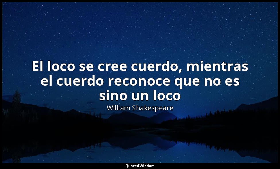 El loco se cree cuerdo, mientras el cuerdo reconoce que no es sino un loco — William Shakespeare