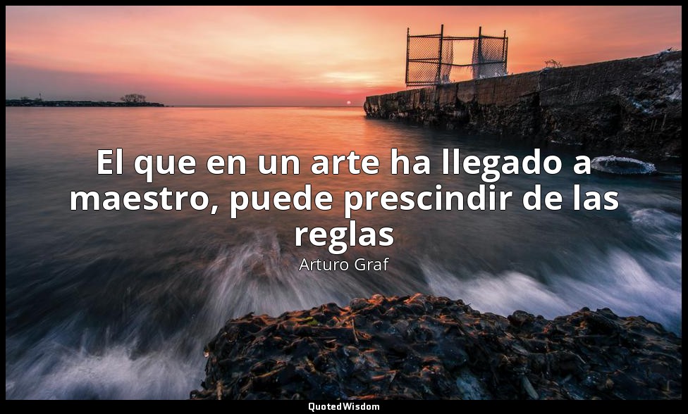 El que en un arte ha llegado a maestro, puede prescindir de las reglas — Arturo Graf