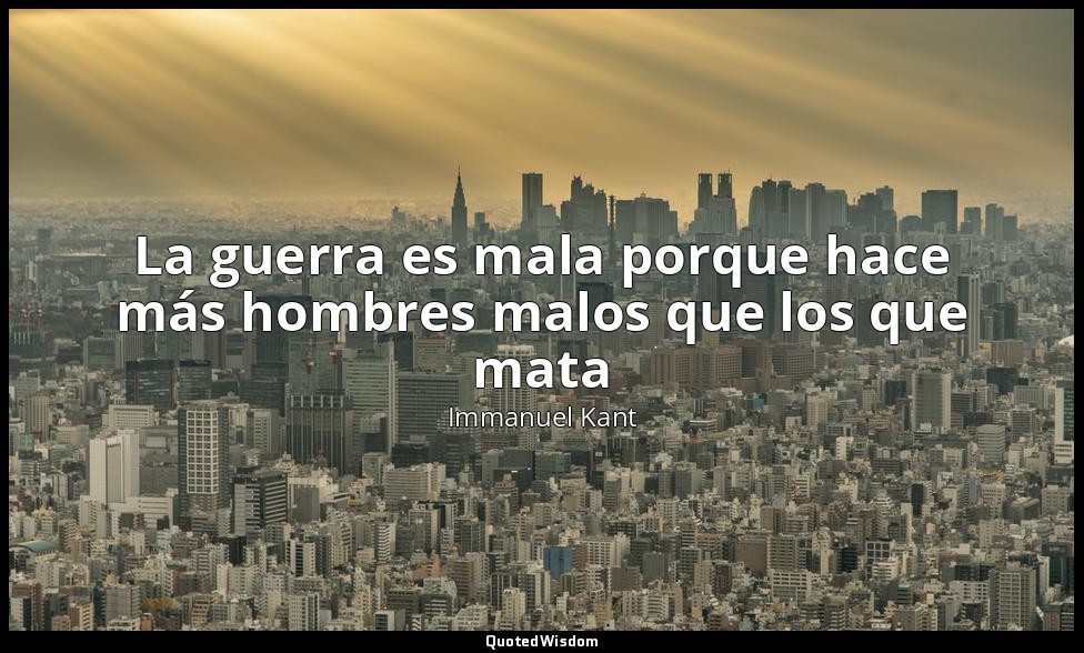 La guerra es mala porque hace más hombres malos que los que mata — Immanuel Kant