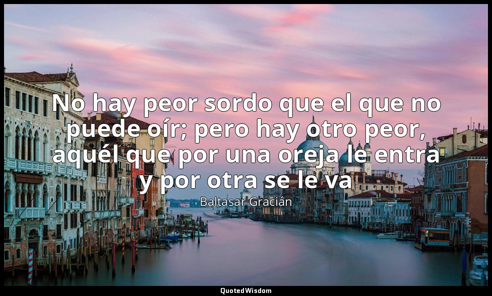 No hay peor sordo que el que no puede oír; pero hay otro peor, aquél que por una — Baltasar Gracián