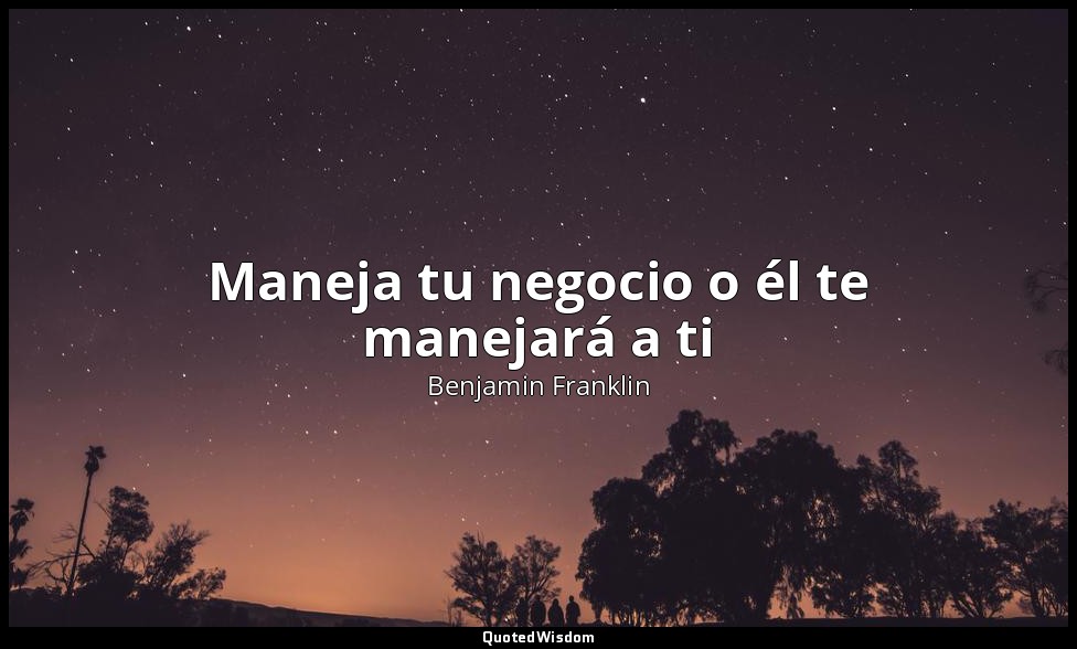 Maneja tu negocio o él te manejará a ti — Benjamin Franklin