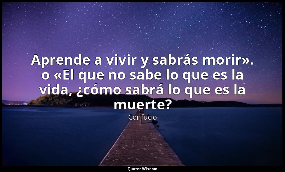Aprende a vivir y sabrás morir». o «El que no sabe lo que es la vida, ¿cómo sabr — Confucio