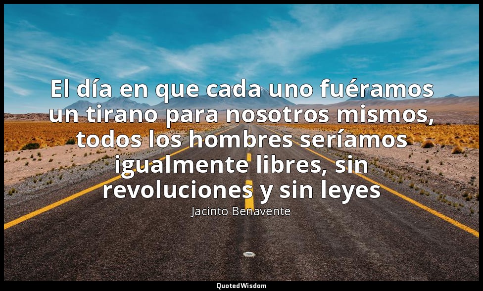 El día en que cada uno fuéramos un tirano para nosotros mismos, todos los hombre — Jacinto Benavente