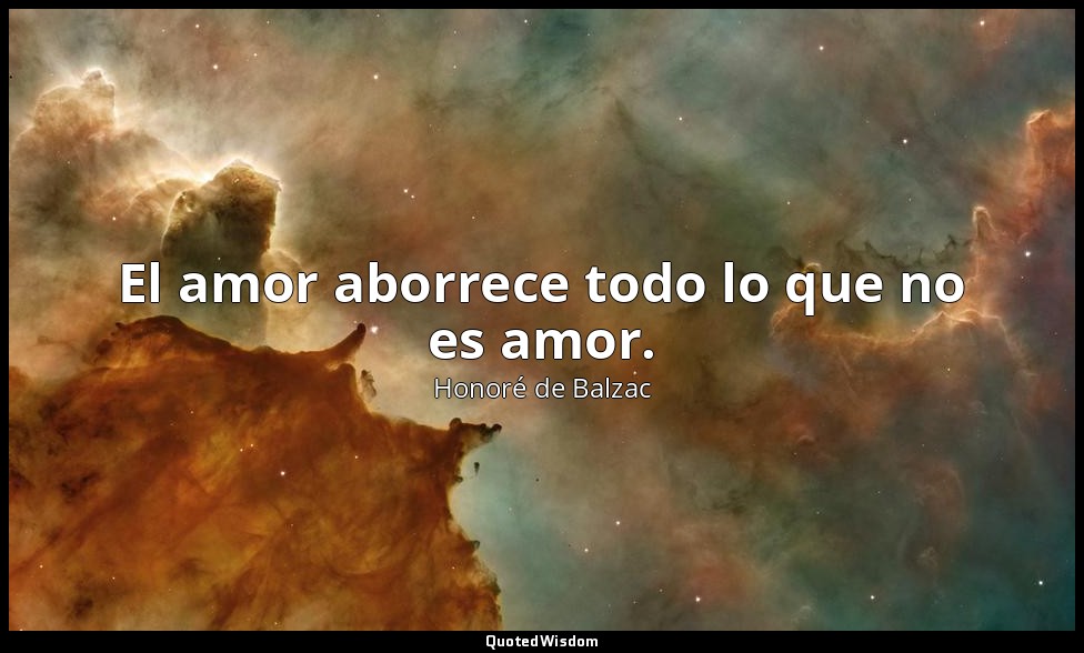 El amor aborrece todo lo que no es amor. — Honoré de Balzac