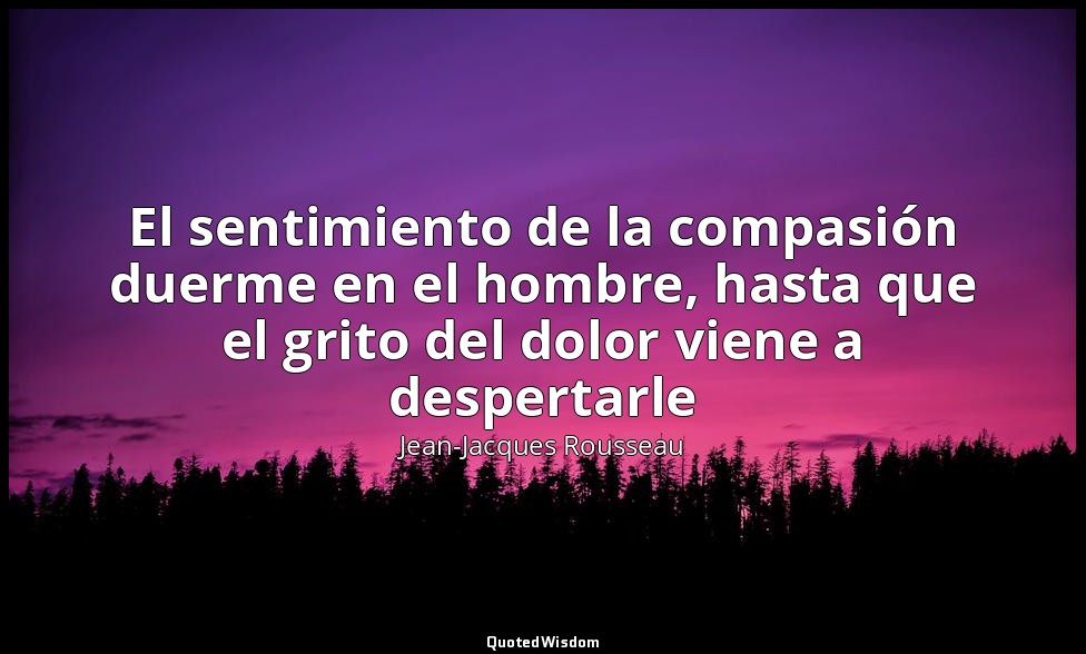 El sentimiento de la compasión duerme en el hombre, hasta que el grito del dolor — Jean-Jacques Rousseau