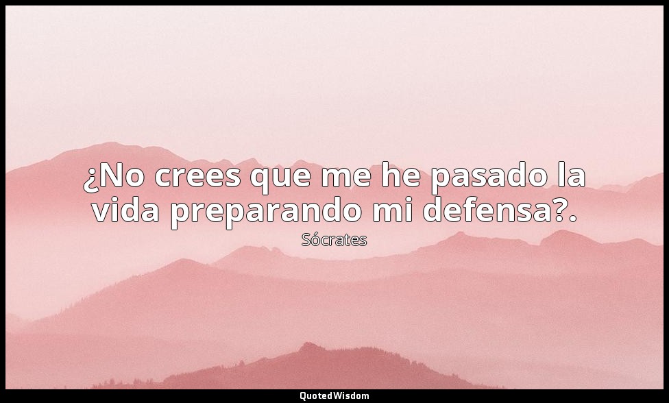 ¿No crees que me he pasado la vida preparando mi defensa?. — Sócrates
