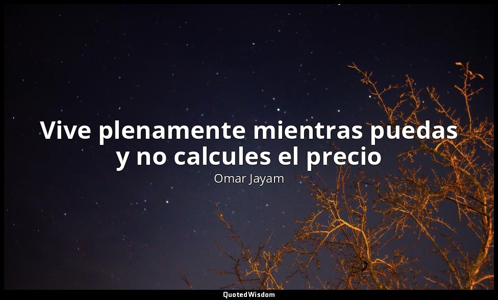 Vive plenamente mientras puedas y no calcules el precio — Omar Jayam