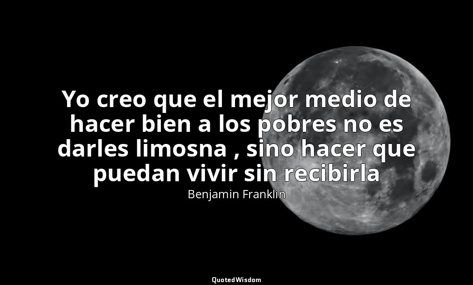 Yo creo que el mejor medio de hacer bien a los pobres no es darles limosna , sin — Benjamin Franklin
