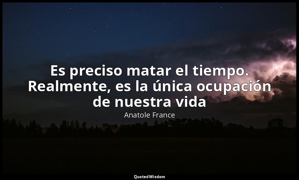 Es preciso matar el tiempo. Realmente, es la única ocupación de nuestra vida — Anatole France