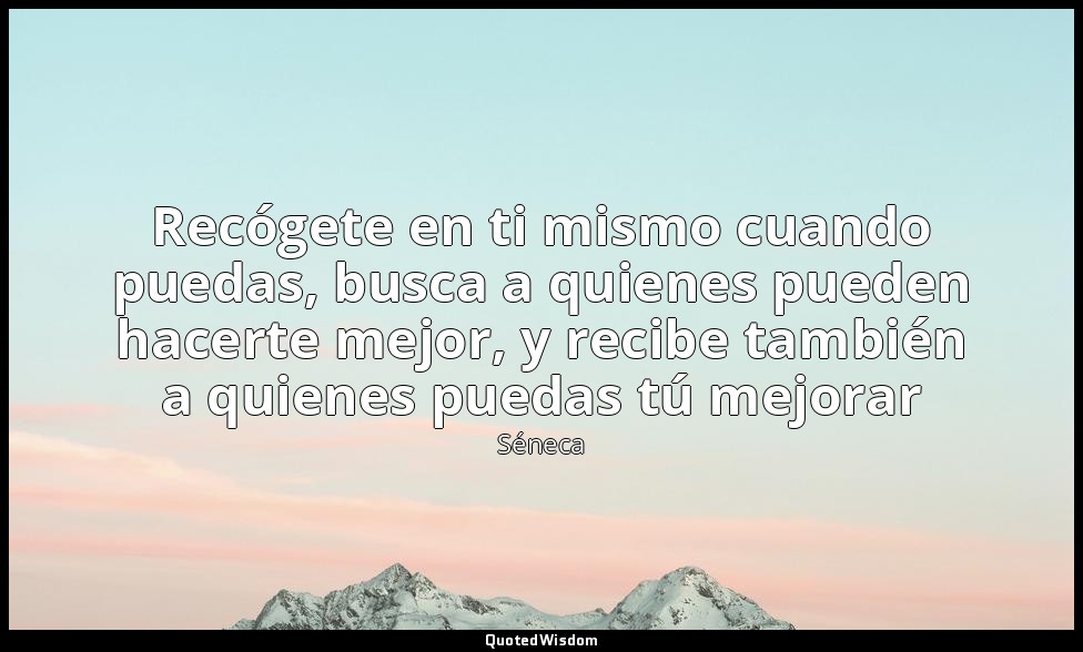 Recógete en ti mismo cuando puedas, busca a quienes pueden hacerte mejor, y reci — Séneca