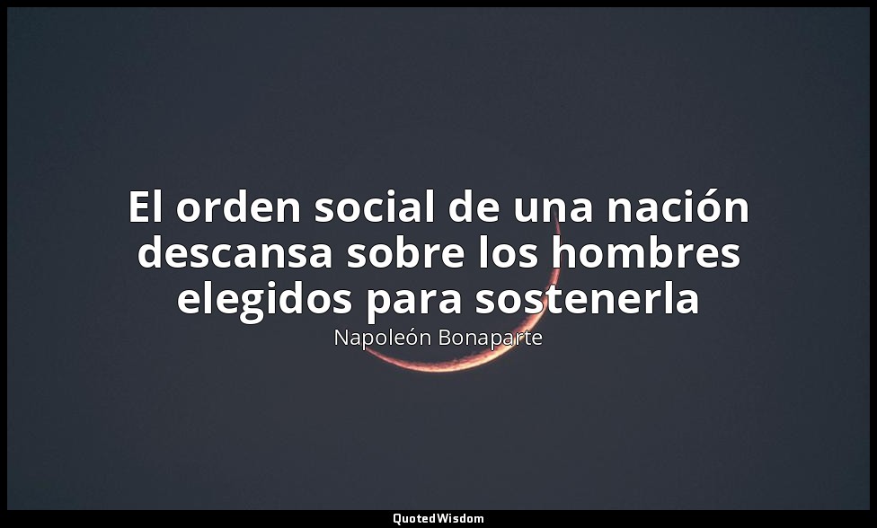 El orden social de una nación descansa sobre los hombres elegidos para sostenerl — Napoleón Bonaparte