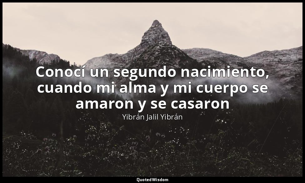 Conocí un segundo nacimiento, cuando mi alma y mi cuerpo se amaron y se casaron — Yibrán Jalil Yibrán