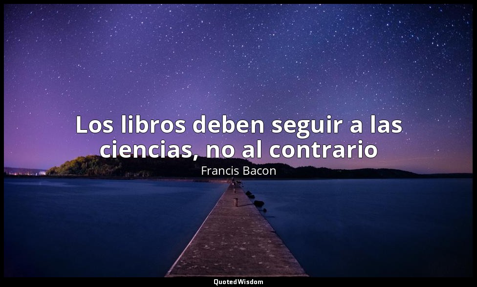 Los libros deben seguir a las ciencias, no al contrario — Francis Bacon