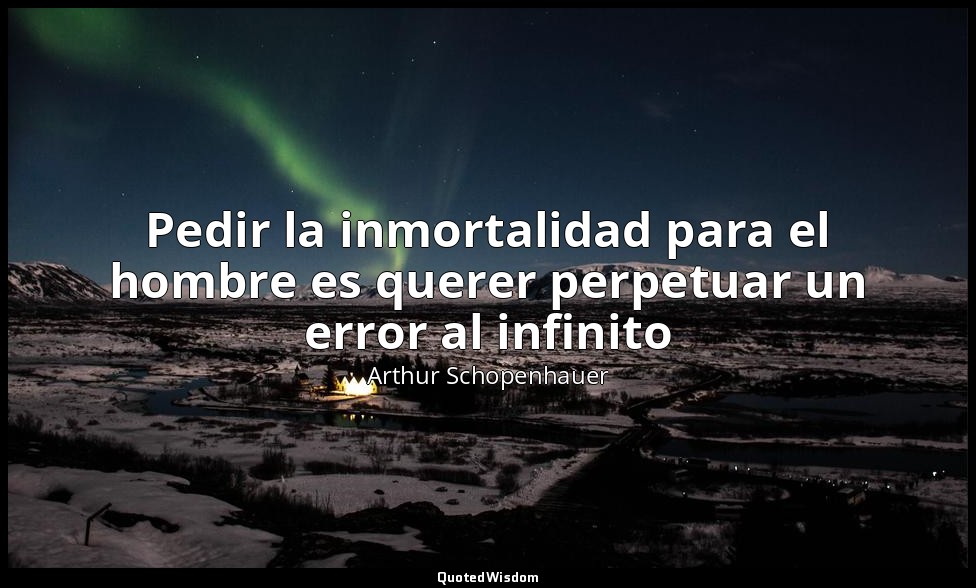 Pedir la inmortalidad para el hombre es querer perpetuar un error al infinito — Arthur Schopenhauer